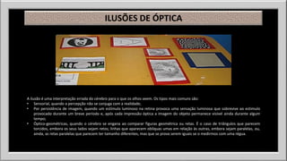 ILUSÕES DE ÓPTICA 
A ilusão é uma interpretação errada do cérebro para o que os olhos veem. Os tipos mais comuns são: 
• Sensorial, quando a percepção não se conjuga com a realidade; 
• Por persistência de imagem, quando um estímulo luminoso na retina provoca uma sensação luminosa que sobrevive ao estimulo 
provocado durante um breve período e, após cada impressão óptica a imagem do objeto permanece visível ainda durante algum 
tempo; 
• Óptico-geométricas, quando o cérebro se engana ao comparar figuras geométrica ou retas. É o caso de triângulos que parecem 
torcidos, embora os seus lados sejam retos; linhas que aparecem oblíquas umas em relação às outras, embora sejam paralelas, ou, 
ainda, as retas paralelas que parecem ter tamanho diferentes, mas que se prova serem iguais se o medirmos com uma régua. 
 