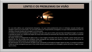 LENTES E OS PROBLEMAS DA VISÃO 
Em uma lente esférica com comportamento divergente, a luz que incide paralelamente entre si é refratada, tomando direções que 
divergem a partir de um único ponto. Em uma lente esférica com comportamento convergente, a luz que incide paralelamente entre si é 
refratada, tomando direções que convergem a um único ponto. 
O cristalino é uma lente convergente, que converge os raios até o alvo, que é a retina, para que haja a formação de imagens. O cristalino 
é ajustado de acordo com a distância do objeto aos nossos olhos através do movimento dos músculos ciliares. Esse processo é conhecido 
como acomodação visual. 
Na miopia, ocorre um alongamento do globo ocular, e o foco imagem é formado antes da retina, trazendo o ponto remoto para mais 
próximo do olho. Na correção desse problema, lentes divergentes são utilizadas para desviar os raios luminosos de forma que ao 
adentrarem no cristalino possam ser convergidos até a retina. 
Na hipermetropia, há um encurtamento do globo ocular, acarretando na formação da imagem depois da retina. A correção do problema 
é feita com lentes convergentes para que os raios vindos do ponto próximo possam ser convergidos a ponto de formar a imagem no alvo, 
que é a retina. 
 