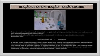 REAÇÃO DE SAPONIFICAÇÃO – SABÃO CASEIRO 
Também denominada hidrólise alcalina, a reação de saponificação é um tipo de reação química que ocorre entre um éster e uma base inorgânica ou um sal 
básico, tendo como produtos finais um sal orgânico e um álcool. 
O nome saponificação se deve ao fato de que, quando se utiliza um éster derivado de um ácido graxo em reações desse tipo, produz-se o sabão. 
Resumidamente, temos: 
Óleo ou gordura + base forte --> sabão + glicerol 
As bases mais utilizadas nas reações de saponificação são o hidróxido de sódio (NaOH), conhecido popularmente como soda cáustica, que produz um sabão 
mais consistente, ou o hidróxido de potássio (KOH), que dá origem a um sabão mais mole, conhecidos como sabões potássicos. 
Outro produto da reação de saponificação é o glicerol, um composto orgânico que faz parte do grupo dos alcoóis. Devido a isso, as indústrias de sabão 
produzem também a glicerina, forma comercial do glicerol com 95% de pureza. Essa substância tem propriedades umectantes, ou seja, é capaz de manter a 
umidade, sendo, por isso, aplicada à produção de cremes e loções de pele, sabonetes e produtos alimentícios. 
 