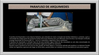 PARAFUSO DE ARQUIMEDES 
O parafuso de Arquimedes é uma máquina hidráulica, que antecede em muito a invenção das bombas hidráulicas e, portanto, supria a 
necessidade dos antigos povos de transportar fluidos entre locais distantes e/ou com diferentes níveis de altura. Sua invenção é atribuída 
ao grego Arquimedes de Siracusa (287 a.C. – 212 a.C.), matemático, engenheiro, físico e astrônomo. 
O parafuso de Arquimedes é utilizado hoje em dia para bombear algum fluido de alta viscosidade ou com altas concentrações de 
partículas em suspensão, por exemplo, para bombear esgoto de estações de tratamento. 
Quando se gira o parafuso em torno do seu eixo, porções de fluido seguem o movimento aplicado pelo parafuso e se deslocam ficando 
retidos nos segmentos superiores até chegar ao último deles, quando podem ser coletados em um reservatório já numa altura superior. 
 