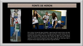 FONTE DE HERON 
Ao se colocar nas garrafas água (metade), a água da garrafa superior desce sob ação 
da gravidade para a garrafa inferior. Essa água que desce, ocupa espaço do ar lá 
presente, que pressionado, passa para a garrafa do meio. Agora é o ar na garrafa do 
meio que pressiona a água para que saia, através do tubo, indo para a garrafa 
superior. O ciclo continua enquanto houver água na garrafa do meio para subir e 
enquanto houver espaço para água que desce na garrafa inferior. 
 