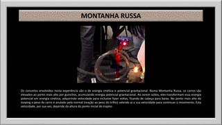 MONTANHA RUSSA 
Os conceitos envolvidos nesta experiência são o de energia cinética e potencial gravitacional. Numa Montanha Russa, os carros são 
elevados ao ponto mais alto por guinchos, acumulando energia potencial gravitacional. Ao serem soltos, eles transformam essa energia 
potencial em energia cinética, adquirindo velocidade para inclusive fazer voltas, ficando de cabeça para baixo. No ponto mais alto do 
looping o peso do carro é anulado pela normal (reação ao peso do trilho) valendo aí a sua velocidade para continuar o movimento. Esta 
velocidade, por sua vez, depende da altura do ponto inicial do trajeto. 
 