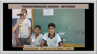TRANSFORMAÇÃO GASOSA - NEVOEIRO 
ALUNOS BELCHIOR – 1ª SÉRIE E.M. E ALEX E RAFAEL – 9 ANO E.F. 
 