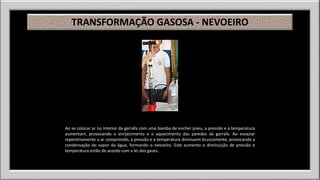 TRANSFORMAÇÃO GASOSA - NEVOEIRO 
Ao se colocar ar no interior da garrafa com uma bomba de encher pneu, a pressão e a temperatura 
aumentam, provocando o enrijecimento e o aquecimento das paredes da garrafa. Ao esvaziar 
repentinamente o ar comprimido, a pressão e a temperatura diminuem bruscamente, provocando a 
condensação do vapor da água, formando o nevoeiro. Este aumento e diminuição de pressão e 
temperatura estão de acordo com a lei dos gases. 
 