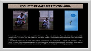 FOGUETES DE GARRAFA PET COM ÁGUA 
O princípio de funcionamento se baseia nas três Leis de Newton: a 1ª que trata da inércia, a 2ª que trata do Princípio Fundamental da 
Dinâmica (F=m . a) e a 3ª que trata da Ação e Reação. Além dessas três leis, o funcionamento também depende do Centro de Massa e de 
Pressão. 
A velocidade do foguete varia de acordo com duas fases: a primeira com água (combustível) e a segunda sem, onde passa a valer a 
inércia. Em média, a velocidade pode chegar aos 200 Km/h, dependendo da massa, ventos e da pressão fornecida pela bomba. A altura 
também é dependente desses mesmos fatores e pode chegar aos 100 metros com a queda amortecida por paraquedas. 
 