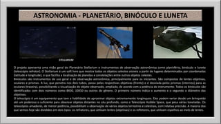 ASTRONOMIA - PLANETÁRIO, BINÓCULO E LUNETA 
STELLARIUM 
O projeto apresenta uma visão geral do Planetário Stellarium e instrumentos de observação astronômica como planisfério, binóculo e luneta 
(telescópio refrator). O Stellarium é um soft livre que mostra todos os objetos celestes visíveis a partir de lugares determinados por coordenadas 
(latitude e longitude), o que facilita a localização de planetas e constelações entre outros objetos celestes. 
Binóculos são instrumentos de uso geral e de observação astronômica, principalmente para os iniciantes. São compostos de lentes objetivas, 
oculares e prismas. A luz, que penetra nos dois tubos, passa pelas respectivas objetivas (frente) e é desviada pelos prismas (internos) para as 
oculares (traseira), possibilitando a visualização do objeto observado, ampliado, de acordo com a potência do instrumento. Todos os binóculos são 
identificados com dois números como 8X30, 10X50 ou outros do gênero. O primeiro número indica o aumento e o segundo o diâmetro das 
objetivas. 
O telescópio é um equipamento que tem a habilidade de aproximar objetos extremamente longínquos. Eles podem variar desde um brinquedo 
até um poderoso o suficiente para observar objetos distantes no céu profundo, como o Telescópio Hubble Space, que pesa várias toneladas. Os 
telescópios amadores, de menor potência, possibilitam a observação de vários objetos terrestres e celestiais, com relativa precisão. A maioria dos 
que vemos hoje são divididos em dois tipos: os refratores, que utilizam lentes (objetivas) e os refletores, que utilizam espelhos ao invés de lentes. 
 