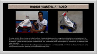 RADIOFREQUÊNCIA - ROBÔ 
As ondas de rádio são conhecidas por radiofrequência. Essas ondas são campos eletromagnéticos utilizados nas comunicações sem fio. 
Como essas ondas levam energia de um ponto ao outro, isso permite a comunicação sem a necessidade de fios, como nas transmissões 
de televisão, rádio e celulares. Os sinais irradiados no ar livre, em forma de ondas eletromagnéticas, propagam-se em linha reta e em 
todas as direções. 
No experimento as ondas de rádio são usadas para a comunicação entre o controle e o robô, permitindo seu deslocamento, bem como 
para a transmissão de voz, através de um receptor e emissor de ondas. 
 
