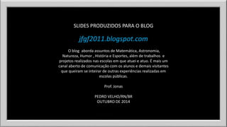 SLIDES PRODUZIDOS PARA O BLOG 
jfgf2011.blogspot.com 
O blog aborda assuntos de Matemática, Astronomia, 
Natureza, Humor , História e Esportes, além de trabalhos e 
projetos realizados nas escolas em que atuei e atuo. É mais um 
canal aberto de comunicação com os alunos e demais visitantes 
que queiram se inteirar de outras experiências realizadas em 
escolas públicas. 
Prof. Jonas 
PEDRO VELHO/RN/BR 
OUTUBRO DE 2014 

