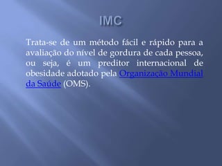 IMCTrata-se de um método fácil e rápido para a avaliação do nível de gordura de cada pessoa, ou seja, é um preditor internacional de obesidade adotado pela Organização Mundial da Saúde (OMS).