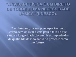 "ATIVIDADE FÍSICA É UM DIREITO DE TODOS E UMA NECESSIDADE BÁSICA" (UNESCO).O ser humano, na sua preocupação com o corpo, tem de estar alerta para o fato de que saúde e longevidade devem vir acompanhadas de qualidade de vida, tanto no presente como no futuro.