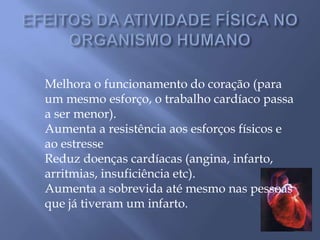 EFEITOS DA ATIVIDADE FÍSICA NO ORGANISMO HUMANOMelhora o funcionamento do coração (para um mesmo esforço, o trabalho cardíaco passa a ser menor).Aumenta a resistência aos esforços físicos e ao estresseReduz doenças cardíacas (angina, infarto, arritmias, insuficiência etc).Aumenta a sobrevida até mesmo nas pessoas que já tiveram um infarto.