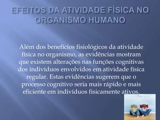 EFEITOS DA ATIVIDADE FÍSICA NO ORGANISMO HUMANOAlém dos benefícios fisiológicos da atividade física no organismo, as evidências mostram que existem alterações nas funções cognitivas dos indivíduos envolvidos em atividade física regular. Estas evidências sugerem que o processo cognitivo seria mais rápido e mais eficiente em indivíduos fisicamente ativos.