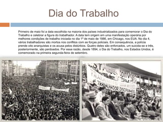 Dia do Trabalho
Primeiro de maio foi a data escolhida na maioria dos países industrializados para comemorar o Dia do
Trabalho e celebrar a figura do trabalhador. A data tem origem em uma manifestação operária por
melhores condições de trabalho iniciada no dia 1º de maio de 1886, em Chicago, nos EUA. No dia 4,
vários trabalhadores são mortos nos conflitos com as forças policiais. Em consequência, a polícia
prende oito anarquistas e os acusa pelos distúrbios. Quatro deles são enforcados, um suicida-se e três,
posteriormente, são perdoados. Por essa razão, desde 1894, o Dia do Trabalho, nos Estados Unidos, é
comemorado na primeira segunda-feira de setembro.
 