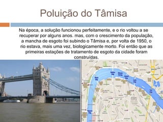Poluição do Tâmisa
Na época, a solução funcionou perfeitamente, e o rio voltou a se
recuperar por alguns anos. mas, com o crescimento da população,
a mancha de esgoto foi subindo o Tâmisa e, por volta de 1950, o
rio estava, mais uma vez, biologicamente morto. Foi então que as
primeiras estações de tratamento de esgoto da cidade foram
construídas.
 