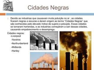 Cidades Negras
 Devido as industrias que causavam muita poluição no ar , as cidades
ficaram negras e escuras e deram origem ao termo “Cidades Negras” que
são conhecidas pelo elevado índice de sujeira e poluição. Essas cidades
se tornaram horrendas, e as industrias começãram a sair dessas cidades,
causando empobrecimento e desemprego.
Cidades negras:
-Liverpool
-Yorshire
-Northunberland
-Midlands
-Hanley
 