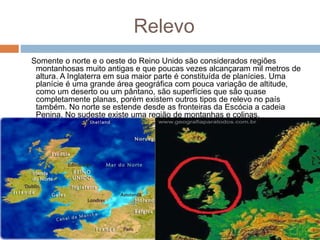 Relevo
Somente o norte e o oeste do Reino Unido são considerados regiões
montanhosas muito antigas e que poucas vezes alcançaram mil metros de
altura. A Inglaterra em sua maior parte é constituída de planícies. Uma
planície é uma grande área geográfica com pouca variação de altitude,
como um deserto ou um pântano, são superfícies que são quase
completamente planas, porém existem outros tipos de relevo no país
também. No norte se estende desde as fronteiras da Escócia a cadeia
Penina. No sudeste existe uma região de montanhas e colinas.
 