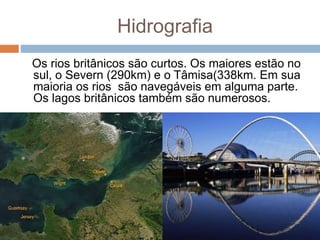 Hidrografia
Os rios britânicos são curtos. Os maiores estão no
sul, o Severn (290km) e o Tâmisa(338km. Em sua
maioria os rios são navegáveis em alguma parte.
Os lagos britânicos também são numerosos.
 