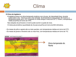 Clima
O Clima da Inglaterra
A Inglaterra possui um clima temperado oceânico com chuvas, de intensidade fraca, durante
quase todo o ano. Ocorre no país uma variação de temperatura muito grande. No inverno, a
temperatura pode cair a -5ºC, enquanto no verão atinge a marca de 30º C. Porém, a temperatura
média anual fica em torno de 10ºC.
Nas estações da primavera e inverno pode ocorrer a queda de neve.
O índice pluviométrico (quantidade de chuvas) anual fica em torno de 830 milímetros.
- Os meses de julho e agosto são os mais quentes, com temperaturas médias em torno de 21ºC.
- Os meses de janeiro e fevereiro são os mais frios, com temperaturas médias em torno de 1ºC.
Zona temperada do
Norte
 