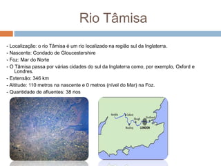 Rio Tâmisa
- Localização: o rio Tâmisa é um rio localizado na região sul da Inglaterra.
- Nascente: Condado de Gloucestershire
- Foz: Mar do Norte
- O Tâmisa passa por várias cidades do sul da Inglaterra como, por exemplo, Oxford e
Londres.
- Extensão: 346 km
- Altitude: 110 metros na nascente e 0 metros (nível do Mar) na Foz.
- Quantidade de afluentes: 38 rios
 