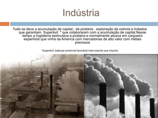 Indústria
Tudo se deve a acumulação de capital,: da pirataria , exploração da colonia e tratados
que garantiam Superávit * que colaboraram com a acumulação de capital.Nesse
tempo a Inglaterra estimulava a pirataria e normalmente atuava em cargueiro
espanhóis que vinha da America com mercadorias de alto valor com metais
preciosos
*Superávit: balança comercial favorável mais exporta que importa
 