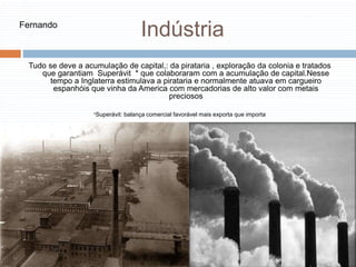 Indústria
Tudo se deve a acumulação de capital,: da pirataria , exploração da colonia e tratados
que garantiam Superávit * que colaboraram com a acumulação de capital.Nesse
tempo a Inglaterra estimulava a pirataria e normalmente atuava em cargueiro
espanhóis que vinha da America com mercadorias de alto valor com metais
preciosos
*Superávit: balança comercial favorável mais exporta que importa
Fernando
 