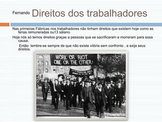 Direitos dos trabalhadores
Nas primeiras Fábricas nos trabalhadores não tinham direitos que existem hoje como as
ferias remuneradas ou13 sálario.
Hoje nós só temos direitos graças a pessoas que se sacrificaram e morreram para essa
causa.
Então lembre-se sempre de que não existe vitória sem confronto , e exija seus
direitos.
Fernando
 