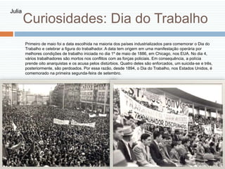 Curiosidades: Dia do Trabalho
Primeiro de maio foi a data escolhida na maioria dos países industrializados para comemorar o Dia do
Trabalho e celebrar a figura do trabalhador. A data tem origem em uma manifestação operária por
melhores condições de trabalho iniciada no dia 1º de maio de 1886, em Chicago, nos EUA. No dia 4,
vários trabalhadores são mortos nos conflitos com as forças policiais. Em consequência, a polícia
prende oito anarquistas e os acusa pelos distúrbios. Quatro deles são enforcados, um suicida-se e três,
posteriormente, são perdoados. Por essa razão, desde 1894, o Dia do Trabalho, nos Estados Unidos, é
comemorado na primeira segunda-feira de setembro.
Julia
 
