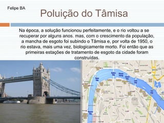 Poluição do Tâmisa
Na época, a solução funcionou perfeitamente, e o rio voltou a se
recuperar por alguns anos. mas, com o crescimento da população,
a mancha de esgoto foi subindo o Tâmisa e, por volta de 1950, o
rio estava, mais uma vez, biologicamente morto. Foi então que as
primeiras estações de tratamento de esgoto da cidade foram
construídas.
Felipe BA
 