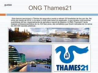 ONG Thames21
Dois barcos percorrem o Tâmisa de segunda a sexta e retiram 30 toneladas de lixo por dia. No
início de março de 2010, o rio teve o nível mais baixo já registrado, o que revelou uma enorme
quantidade de lixo, especialmente de garrafas e sacos de plástico. A ONG Thames21 tenta
realizar a limpeza periódica do rio. Em dez anos, ela contabiliza que foram retiradas do rio cerca
de 250 000 sacolas plásticas .
gustao
 