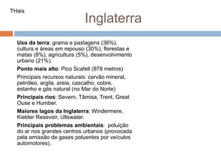 Inglaterra
Uso da terra: grama e pastagens (36%),
cultura e áreas em repouso (30%), florestas e
matas (8%), agricultura (5%), desenvolvimento
urbano (21%).
Ponto mais alto: Pico Scafell (978 metros)
Principais recursos naturais: carvão mineral,
petróleo, argila, areia, cascalho, cobre,
estanho e gás natural (no Mar do Norte)
Principais rios: Severn, Tâmisa, Trent, Great
Ouse e Humber.
Maiores lagos da Inglaterra: Windermere,
Kielder Resevoir, Ullswater.
Principais problemas ambientais: poluição
do ar nos grandes centros urbanos (provocada
pela emissão de gases poluentes por veículos
automotores).
THais
 