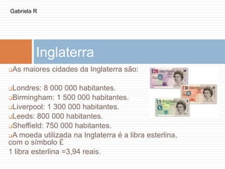 Inglaterra
As maiores cidades da Inglaterra são:
Londres: 8 000 000 habitantes.
Birmingham: 1 500 000 habitantes.
Liverpool: 1 300 000 habitantes.
Leeds: 800 000 habitantes.
Sheffield: 750 000 habitantes.
A moeda utilizada na Inglaterra é a libra esterlina,
com o símbolo £
1 libra esterlina =3,94 reais.
Gabriela R
 