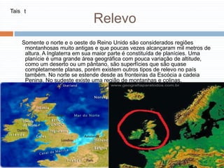 Relevo
Somente o norte e o oeste do Reino Unido são considerados regiões
montanhosas muito antigas e que poucas vezes alcançaram mil metros de
altura. A Inglaterra em sua maior parte é constituída de planícies. Uma
planície é uma grande área geográfica com pouca variação de altitude,
como um deserto ou um pântano, são superfícies que são quase
completamente planas, porém existem outros tipos de relevo no país
também. No norte se estende desde as fronteiras da Escócia a cadeia
Penina. No sudeste existe uma região de montanhas e colinas.
Tais t
 