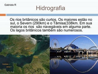 Hidrografia
Os rios britânicos são curtos. Os maiores estão no
sul, o Severn (290km) e o Tâmisa(338km. Em sua
maioria os rios são navegáveis em alguma parte.
Os lagos britânicos também são numerosos.
Gabriela R
 