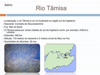 Rio Tâmisa
- Localização: o rio Tâmisa é um rio localizado na região sul da Inglaterra.
- Nascente: Condado de Gloucestershire
- Foz: Mar do Norte
- O Tâmisa passa por várias cidades do sul da Inglaterra como, por exemplo, Oxford e
Londres.
- Extensão: 346 km
- Altitude: 110 metros na nascente e 0 metros (nível do Mar) na Foz.
- Quantidade de afluentes: 38 rios
Sabino
 