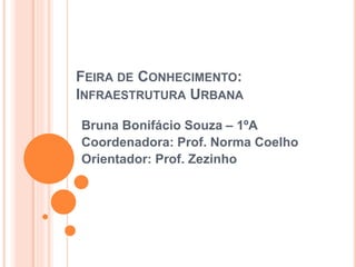 FEIRA DE CONHECIMENTO:
INFRAESTRUTURA URBANA
Bruna Bonifácio Souza – 1ºA
Coordenadora: Prof. Norma Coelho
Orientador: Prof. Zezinho
 