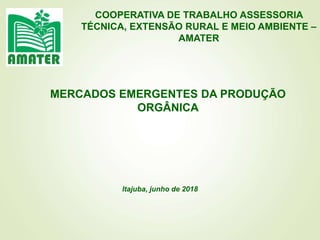 COOPERATIVA DE TRABALHO ASSESSORIA
TÉCNICA, EXTENSÃO RURAL E MEIO AMBIENTE –
AMATER
Itajuba, junho de 2018
MERCADOS EMERGENTES DA PRODUÇÃO
ORGÂNICA
 