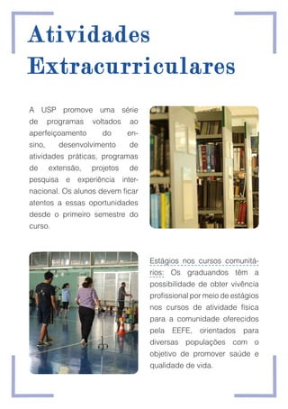 A USP promove uma série
de programas voltados ao
aperfeiçoamento do en-
sino, desenvolvimento de
atividades práticas, programas
de extensão, projetos de
pesquisa e experiência inter-
nacional. Os alunos devem ficar
atentos a essas oportunidades
desde o primeiro semestre do
curso.
Atividades
Atividades
Extracurriculares
Extracurriculares
Estágios nos cursos comunitá-
rios: Os graduandos têm a
possibilidade de obter vivência
profissional por meio de estágios
nos cursos de atividade física
para a comunidade oferecidos
pela EEFE, orientados para
diversas populações com o
objetivo de promover saúde e
qualidade de vida.
 