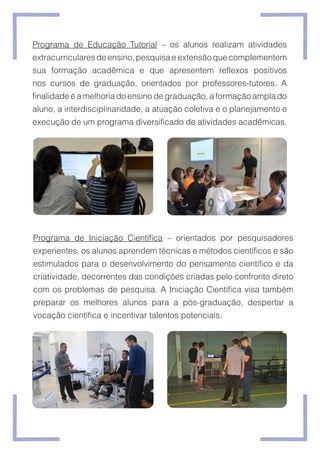 Programa de Educação Tutorial – os alunos realizam atividades
extracurricularesdeensino,pesquisaeextensãoquecomplementem
sua formação acadêmica e que apresentem reflexos positivos
nos cursos de graduação, orientados por professores-tutores. A
finalidade é a melhoria do ensino de graduação, a formação ampla do
aluno, a interdisciplinaridade, a atuação coletiva e o planejamento e
execução de um programa diversificado de atividades acadêmicas.
Programa de Iniciação Científica – orientados por pesquisadores
experientes, os alunos aprendem técnicas e métodos científicos e são
estimulados para o desenvolvimento do pensamento científico e da
criatividade, decorrentes das condições criadas pelo confronto direto
com os problemas de pesquisa. A Iniciação Científica visa também
preparar os melhores alunos para a pós-graduação, despertar a
vocação científica e incentivar talentos potenciais.
 