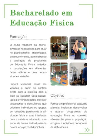 Bacharelado em
Bacharelado em
Educação Física
Educação Física
Formação
O aluno receberá os conhe-
cimentos necessários para atuar
no planejamento, implantação,
desenvolvimento, administração
e avaliação de programas
de Educação Física voltados
a populações em diferentes
faixas etárias e com neces-
sidades variadas.
Poderá vivenciar essas ati-
vidades a partir de contato
direto com a clientela com a
qual irá trabalhar. Será capaci-
tado a emitir pareceres, oferecer
assessorias e consultorias que
orientem indivíduos ou grupos
em questões pertinentes à ati-
vidade física e suas interfaces
com a saúde e educação, atu-
ando de forma individualizada
ou em equipe multidisciplinar.
Objetivo
Formar um profissional capaz de
planejar, implantar, desenvolver
e avaliar programas de
educação física no contexto
não-escolar para a população
em geral e indivíduos portadores
de deficiências.
 