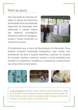 Perfil do aluno
Tem suas áreas de interesse vol-
tadas ao estudo de fenômenos
da atividade física em diferentes
segmentos da sociedade. Será
estimulado a realizar análise
dos aspectos psicológicos,
filosóficos,históricos,biológicos,
sociais e físicos envolvidos no
movimento humano.
É fundamental que o aluno do Bacharelado em Educação Física
obtenha constante atualização bibliográfica, faça contato com
profissionais da área e equipes esportivas, participe de projetos
de iniciação científica, monitoria, eventos e outras atividades que
resultem em experiência acadêmica e profissional e desenvolvam
seu senso crítico e participativo.
Locais de atuação: academias, clubes, creches, centros comunitários, órgãos
governamentais, centros de pesquisa, asilos, hospitais, centros de saúde, cen-
tros de estética, hotéis, centros de recreação e lazer, empresas de consultoria,
indústrias, entre outros, exceto no contexto escolar.
 
