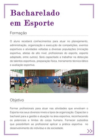 Bacharelado
Bacharelado
em Esporte
em Esporte
Formação
O aluno receberá conhecimentos para atuar no planejamento,
administração, organização e execução de competições, eventos
esportivos e atividades voltadas a diversas populações (iniciação
esportiva, atletas de alto nível, profissionais do esporte, esporte
adaptado, entre outros). Será capacitado a trabalhar na detecção
de talentos esportivos, preparação física, treinamento técnico-tático
e avaliação esportiva.
Objetivo
Formar profissionais para atuar nas atividades que envolvam o
Esporte nos seus diversos níveis e tipos de organização. Capacitar o
bacharel para a gestão e atuação na área esportiva, reconhecendo
os potenciais e limites do corpo humano. Fornecer subsídios
que possibilitem ao profissional aplicar a prática esportiva no
desenvolvimento do indivíduo e da sociedade.
 