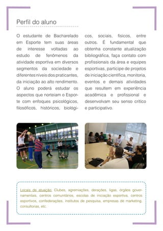 Perfil do aluno
O estudante de Bacharelado
em Esporte tem suas áreas
de interesse voltadas ao
estudo de fenômenos da
atividade esportiva em diversos
segmentos da sociedade e
diferentes níveis dos praticantes,
da iniciação ao alto rendimento.
O aluno poderá estudar os
aspectos que norteiam o Espor-
te com enfoques psicológicos,
filosóficos, históricos, biológi-
Locais de atuação: Clubes, agremiações, derações, ligas, órgãos gover-
namentais, centros comunitários, escolas de iniciação esportiva, centros
esportivos, confederações, institutos de pesquisa, empresas de marketing,
consultorias, etc.
cos, sociais, físicos, entre
outros. É fundamental que
obtenha constante atualização
bibliográfica, faça contato com
profissionais da área e equipes
esportivas, participe de projetos
de iniciação científica, monitoria,
eventos e demais atividades
que resultem em experiência
acadêmica e profissional e
desenvolvam seu senso crítico
e participativo.
 