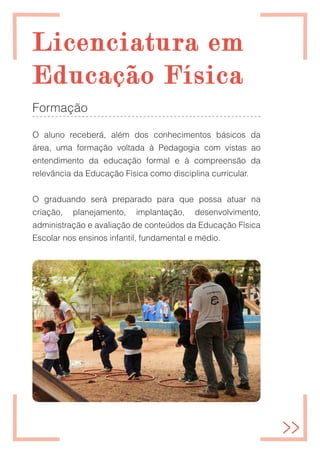 Licenciatura em
Licenciatura em
Educação Física
Educação Física
Formação
O aluno receberá, além dos conhecimentos básicos da
área, uma formação voltada à Pedagogia com vistas ao
entendimento da educação formal e à compreensão da
relevância da Educação Física como disciplina curricular.
O graduando será preparado para que possa atuar na
criação, planejamento, implantação, desenvolvimento,
administração e avaliação de conteúdos da Educação Física
Escolar nos ensinos infantil, fundamental e médio.
 