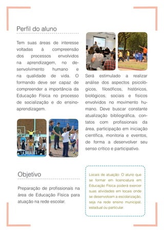 Perfil do aluno
Tem suas áreas de interesse
voltadas à compreensão
dos processos envolvidos
na aprendizagem, no de-
senvolvimento humano e
na qualidade de vida. O
formando deve ser capaz de
compreender a importância da
Educação Física no processo
de socialização e do ensino-
aprendizagem.
Objetivo
Preparação de profissionais na
área de Educação Física para
atuação na rede escolar.
Será estimulado a realizar
análise dos aspectos psicoló-
gicos, filosóficos, históricos,
biológicos, sociais e físicos
envolvidos no movimento hu-
mano. Deve buscar constante
atualização bibliográfica, con-
tatos com profissionais da
área, participação em iniciação
científica, monitoria e eventos,
de forma a desenvolver seu
senso crítico e participativo.
Locais de atuação: O aluno que
se formar em licenciatura em
Educação Física poderá exercer
suas atividades em locais onde
se desenvolvam a escolarização,
seja na rede ensino municipal,
estadual ou particular.
 