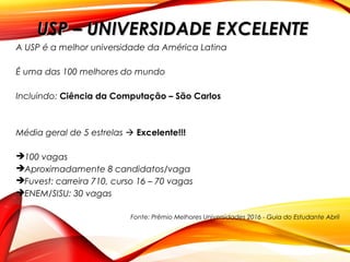 A USP é a melhor universidade da América Latina
É uma das 100 melhores do mundo
Incluindo: Ciência da Computação – São Carlos
Média geral de 5 estrelas  Excelente!!!
100 vagas
Aproximadamente 8 candidatos/vaga
Fuvest: carreira 710, curso 16 – 70 vagas
ENEM/SISU: 30 vagas
Fonte: Prêmio Melhores Universidades 2016 - Guia do Estudante Abril
USP – UNIVERSIDADE EXCELENTEUSP – UNIVERSIDADE EXCELENTE
 