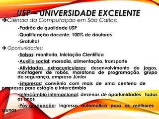 USP – UNIVERSIDADE EXCELENTEUSP – UNIVERSIDADE EXCELENTE
Ciência da Computação em São Carlos:
-Padrão de qualidade USP
-Qualificação docente: 100% de doutores
-Gratuita!
 Oportunidades:
-Bolsas: monitoria, Iniciação Científica
-Auxílio social: moradia, alimentação, transporte
-Atividades extracurriculares: desenvolvimento de jogos,
montagem de robôs, maratona de programação, grupo
de segurança, empresa Júnior
-Empresas: convênio com mais de uma centena de
empresas para estágio e intercâmbio
-Intercâmbio internacional: dezenas de oportunidades todos
os anos
-Pós-graduação: ingresso automático para os melhores
alunos
 