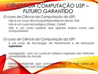 CIÊNCIA DA COMPUTAÇÃO USP –CIÊNCIA DA COMPUTAÇÃO USP –
FUTURO GARANTIDOFUTURO GARANTIDO
O curso de Ciência da Computação da USP:
não é um curso técnico/profissionalizante (Senai, Ete)
não é um curso tecnológico (Fatec, Cefet)
não é um curso superior que apenas ensina como usar
computadores
O curso de Ciência da Computação da USP:
é um curso de tecnologia, de treinamento e de formação
superiores
consagrado, com um currículo clássico inspirado nas melhores
universidades do mundo
forma profissionais que concorrem entre os mais aptos do
mercado, junto com Unicamp, Unesp e ITA
 