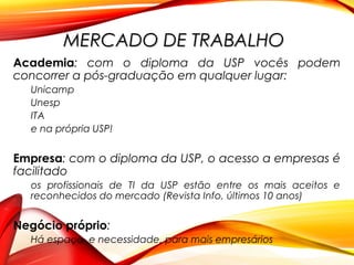 Academia: com o diploma da USP vocês podem
concorrer a pós-graduação em qualquer lugar:
Unicamp
Unesp
ITA
e na própria USP!
Empresa: com o diploma da USP, o acesso a empresas é
facilitado
os profissionais de TI da USP estão entre os mais aceitos e
reconhecidos do mercado (Revista Info, últimos 10 anos)
Negócio próprio:
Há espaço, e necessidade, para mais empresários
MERCADO DE TRABALHOMERCADO DE TRABALHO
 