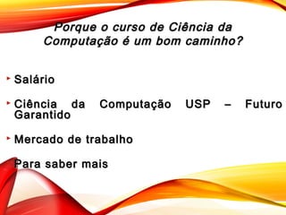 Porque o curso de Ciência daPorque o curso de Ciência da
Computação é um bom caminho?Computação é um bom caminho?
 SalárioSalário
 Ciência da Computação USP – FuturoCiência da Computação USP – Futuro
GarantidoGarantido
 Mercado de trabalhoMercado de trabalho
 Para saber maisPara saber mais
 