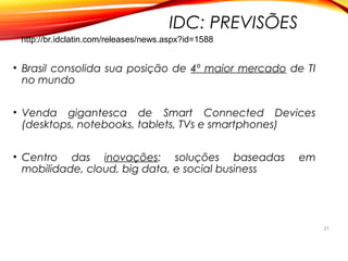 IDC: PREVISÕES
• Brasil consolida sua posição de 4º maior mercado de TI
no mundo
• Venda gigantesca de Smart Connected Devices
(desktops, notebooks, tablets, TVs e smartphones)
• Centro das inovações: soluções baseadas em
mobilidade, cloud, big data, e social business
21
http://br.idclatin.com/releases/news.aspx?id=1588
 